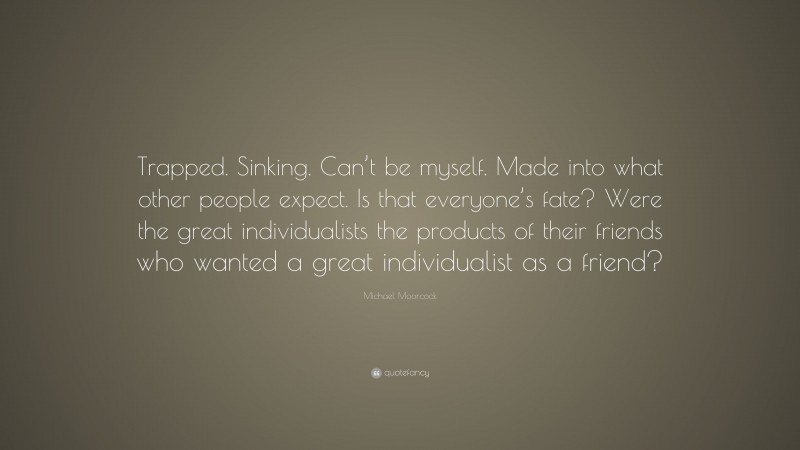 Michael Moorcock Quote: “Trapped. Sinking. Can’t be myself. Made into what other people expect. Is that everyone’s fate? Were the great individualists the products of their friends who wanted a great individualist as a friend?”