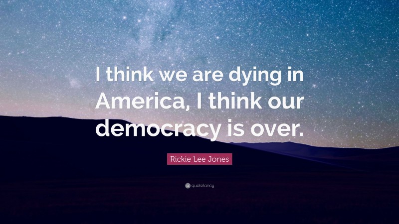 Rickie Lee Jones Quote: “I think we are dying in America, I think our democracy is over.”