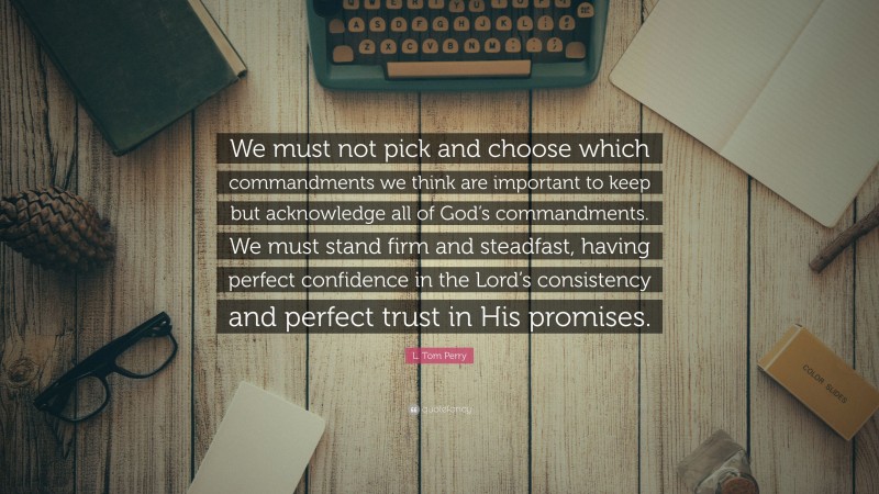 L. Tom Perry Quote: “We must not pick and choose which commandments we think are important to keep but acknowledge all of God’s commandments. We must stand firm and steadfast, having perfect confidence in the Lord’s consistency and perfect trust in His promises.”