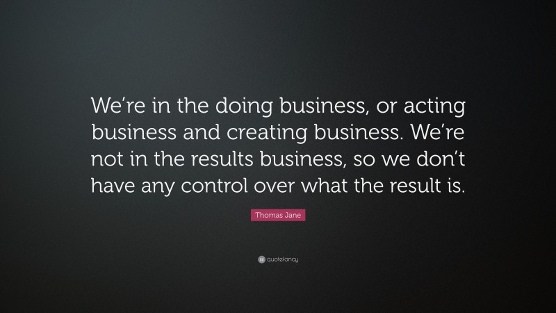 Thomas Jane Quote: “We’re in the doing business, or acting business and creating business. We’re not in the results business, so we don’t have any control over what the result is.”