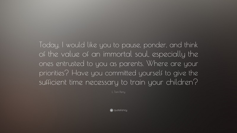 L. Tom Perry Quote: “Today, I would like you to pause, ponder, and think of the value of an immortal soul, especially the ones entrusted to you as parents. Where are your priorities? Have you committed yourself to give the sufficient time necessary to train your children?”