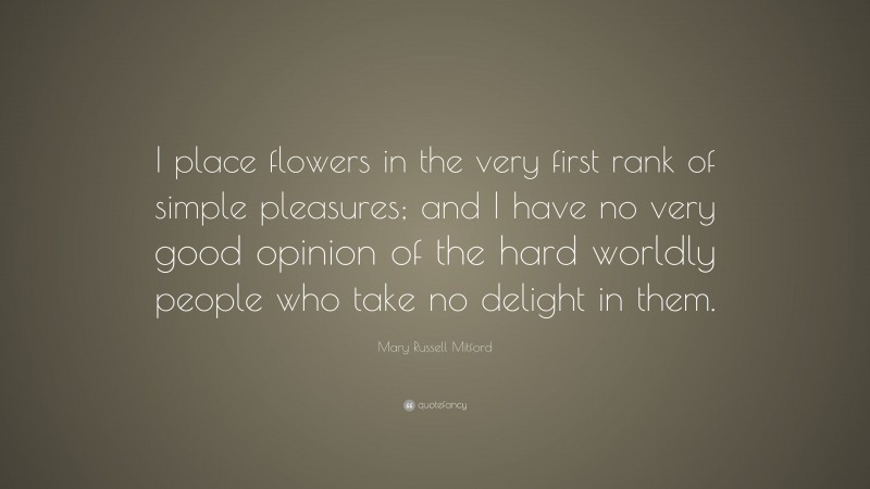 Mary Russell Mitford Quote: “I place flowers in the very first rank of simple pleasures; and I have no very good opinion of the hard worldly people who take no delight in them.”