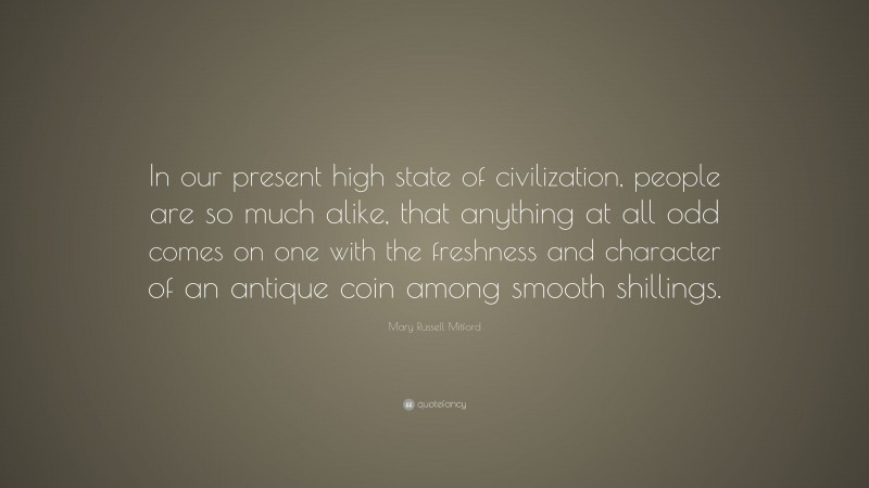 Mary Russell Mitford Quote: “In our present high state of civilization, people are so much alike, that anything at all odd comes on one with the freshness and character of an antique coin among smooth shillings.”