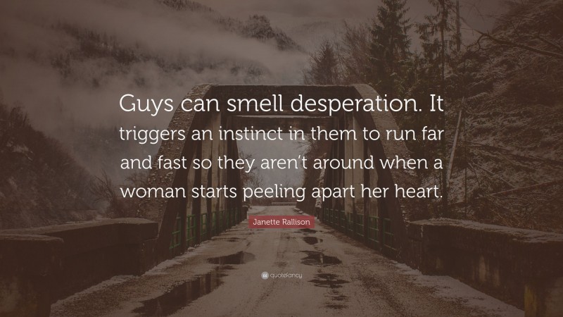 Janette Rallison Quote: “Guys can smell desperation. It triggers an instinct in them to run far and fast so they aren’t around when a woman starts peeling apart her heart.”