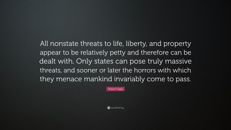 Robert Higgs Quote: “All nonstate threats to life, liberty, and property appear to be relatively petty and therefore can be dealt with. Only states can pose truly massive threats, and sooner or later the horrors with which they menace mankind invariably come to pass.”