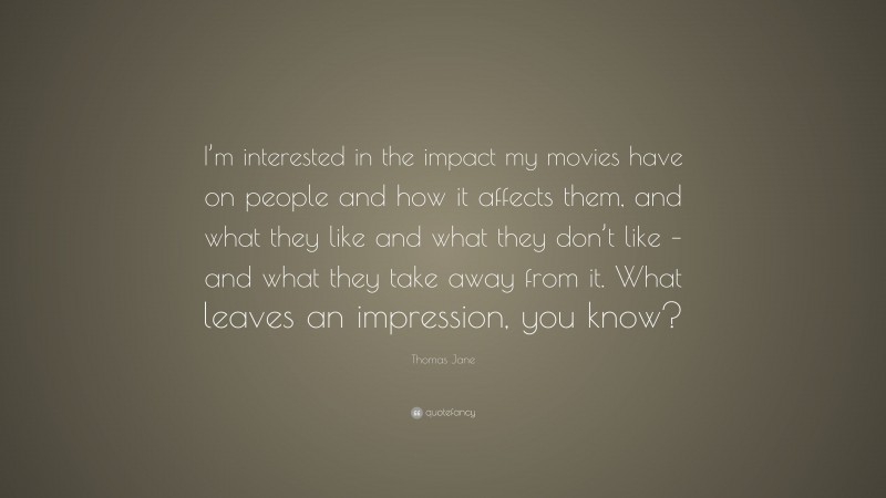 Thomas Jane Quote: “I’m interested in the impact my movies have on people and how it affects them, and what they like and what they don’t like – and what they take away from it. What leaves an impression, you know?”