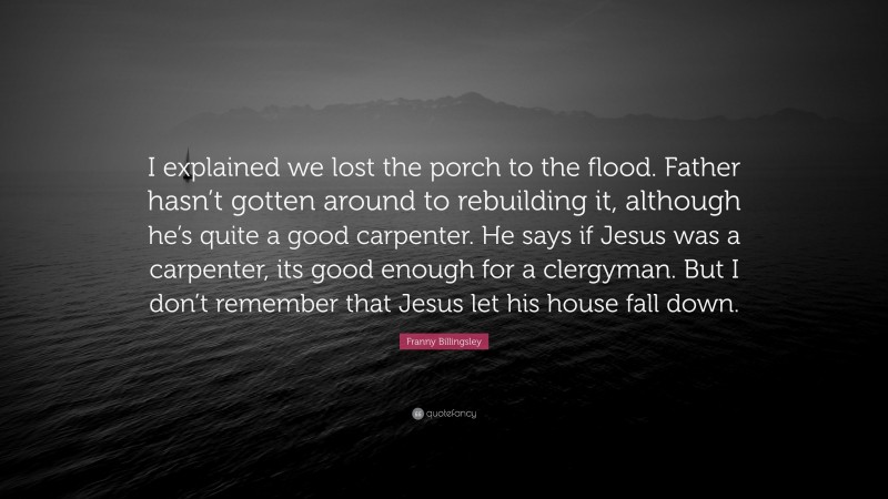Franny Billingsley Quote: “I explained we lost the porch to the flood. Father hasn’t gotten around to rebuilding it, although he’s quite a good carpenter. He says if Jesus was a carpenter, its good enough for a clergyman. But I don’t remember that Jesus let his house fall down.”