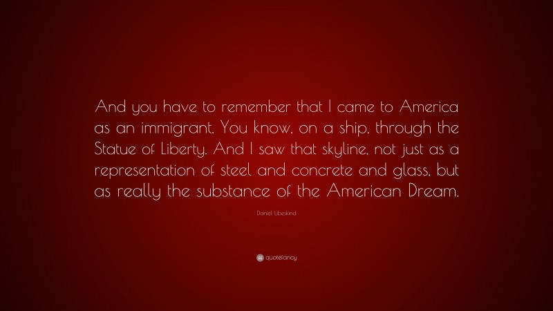 Daniel Libeskind Quote: “And you have to remember that I came to America as an immigrant. You know, on a ship, through the Statue of Liberty. And I saw that skyline, not just as a representation of steel and concrete and glass, but as really the substance of the American Dream.”