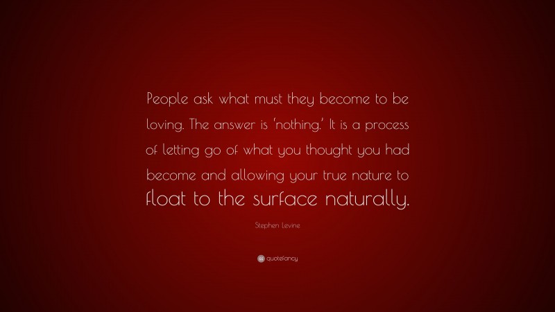 Stephen Levine Quote: “People ask what must they become to be loving. The answer is ‘nothing.’ It is a process of letting go of what you thought you had become and allowing your true nature to float to the surface naturally.”