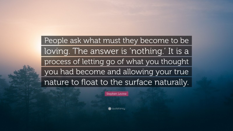 Stephen Levine Quote: “People ask what must they become to be loving. The answer is ‘nothing.’ It is a process of letting go of what you thought you had become and allowing your true nature to float to the surface naturally.”