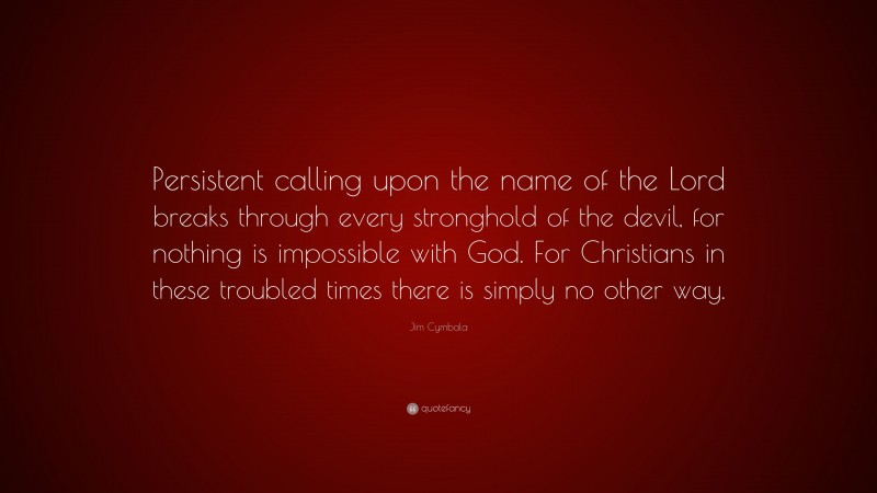 Jim Cymbala Quote: “Persistent calling upon the name of the Lord breaks through every stronghold of the devil, for nothing is impossible with God. For Christians in these troubled times there is simply no other way.”