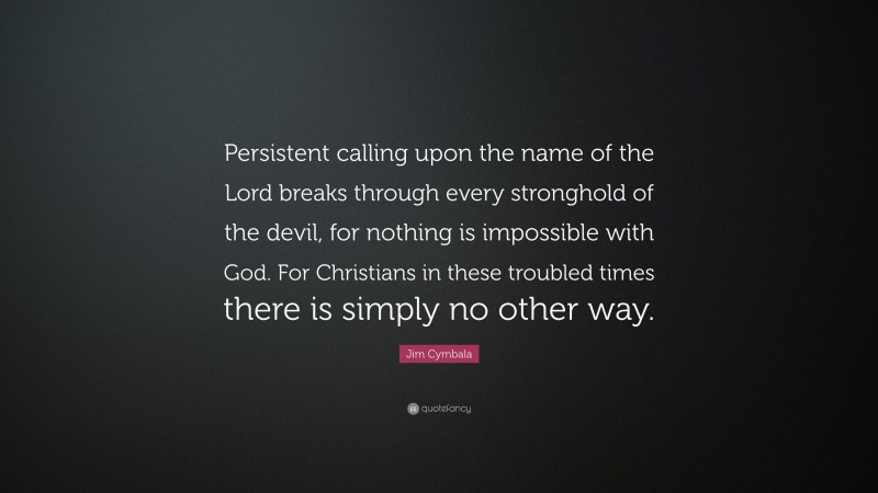 Jim Cymbala Quote: “Persistent calling upon the name of the Lord breaks through every stronghold of the devil, for nothing is impossible with God. For Christians in these troubled times there is simply no other way.”