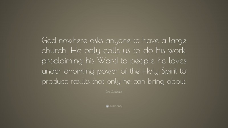 Jim Cymbala Quote: “God nowhere asks anyone to have a large church. He only calls us to do his work, proclaiming his Word to people he loves under anointing power of the Holy Spirit to produce results that only he can bring about.”