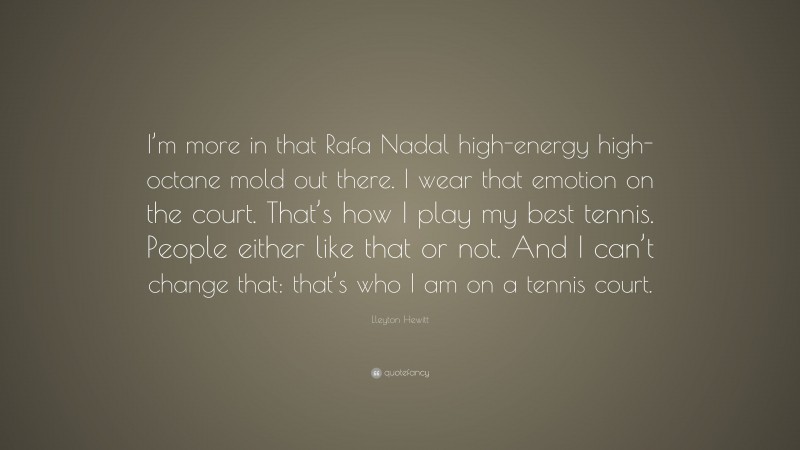 Lleyton Hewitt Quote: “I’m more in that Rafa Nadal high-energy high-octane mold out there. I wear that emotion on the court. That’s how I play my best tennis. People either like that or not. And I can’t change that: that’s who I am on a tennis court.”