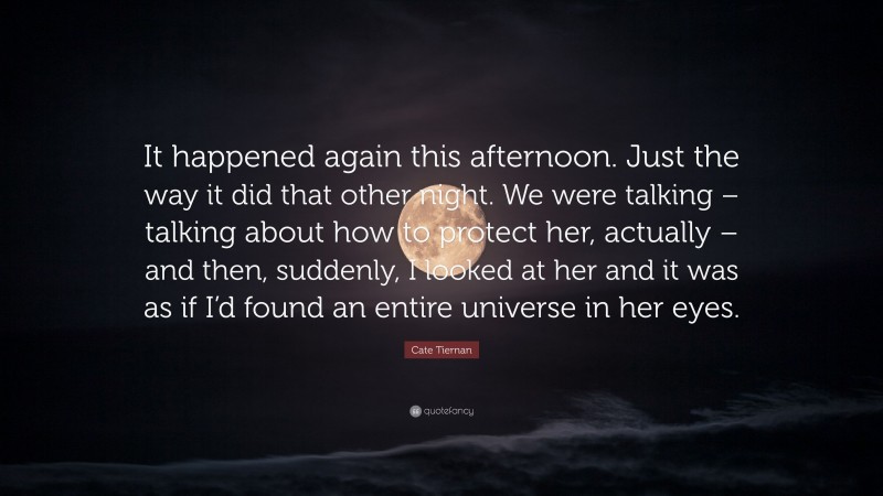 Cate Tiernan Quote: “It happened again this afternoon. Just the way it did that other night. We were talking – talking about how to protect her, actually – and then, suddenly, I looked at her and it was as if I’d found an entire universe in her eyes.”