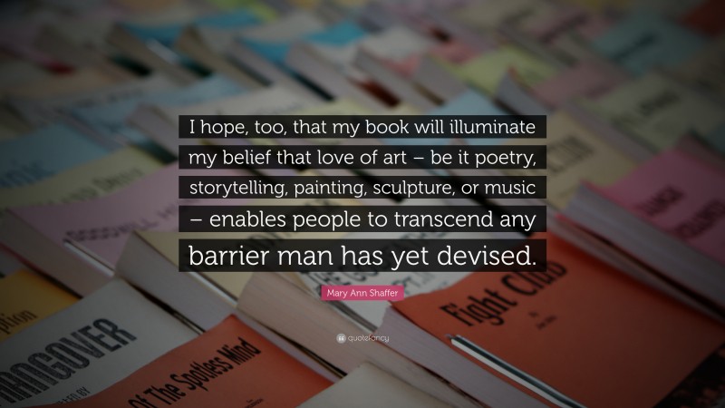 Mary Ann Shaffer Quote: “I hope, too, that my book will illuminate my belief that love of art – be it poetry, storytelling, painting, sculpture, or music – enables people to transcend any barrier man has yet devised.”