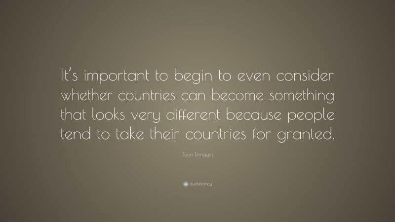Juan Enriquez Quote: “It’s important to begin to even consider whether countries can become something that looks very different because people tend to take their countries for granted.”