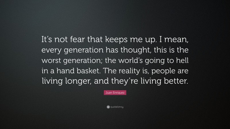 Juan Enriquez Quote: “It’s not fear that keeps me up. I mean, every generation has thought, this is the worst generation; the world’s going to hell in a hand basket. The reality is, people are living longer, and they’re living better.”