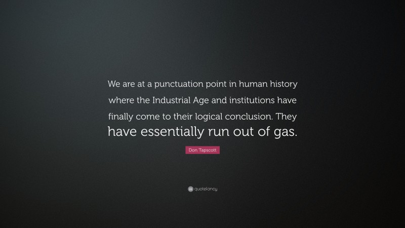 Don Tapscott Quote: “We are at a punctuation point in human history where the Industrial Age and institutions have finally come to their logical conclusion. They have essentially run out of gas.”