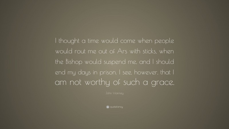 John Vianney Quote: “I thought a time would come when people would rout me out of Ars with sticks, when the Bishop would suspend me, and I should end my days in prison. I see, however, that I am not worthy of such a grace.”