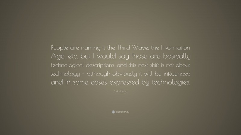 Paul Hawken Quote: “People are naming it the Third Wave, the Information Age, etc. but I would say those are basically technological descriptions, and this next shift is not about technology – although obviously it will be influenced and in some cases expressed by technologies.”