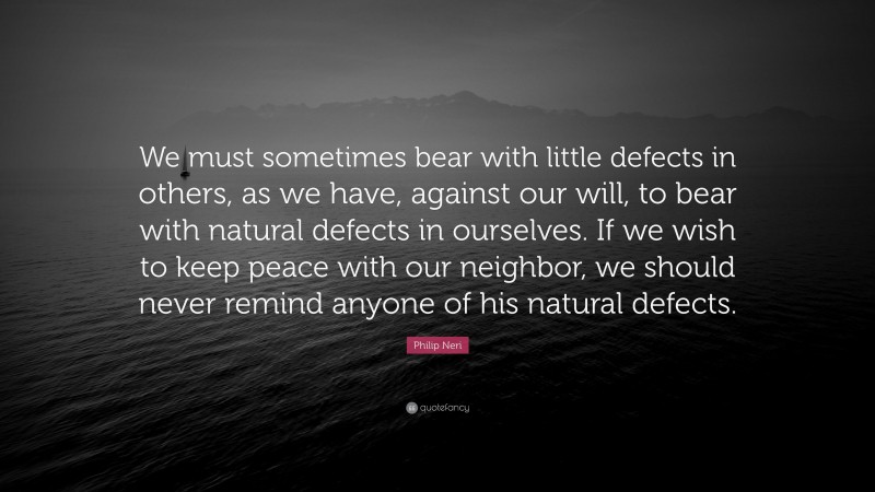 Philip Neri Quote: “We must sometimes bear with little defects in others, as we have, against our will, to bear with natural defects in ourselves. If we wish to keep peace with our neighbor, we should never remind anyone of his natural defects.”