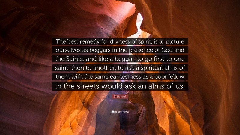 Philip Neri Quote: “The best remedy for dryness of spirit, is to picture ourselves as beggars in the presence of God and the Saints, and like a beggar, to go first to one saint, then to another, to ask a spiritual alms of them with the same earnestness as a poor fellow in the streets would ask an alms of us.”
