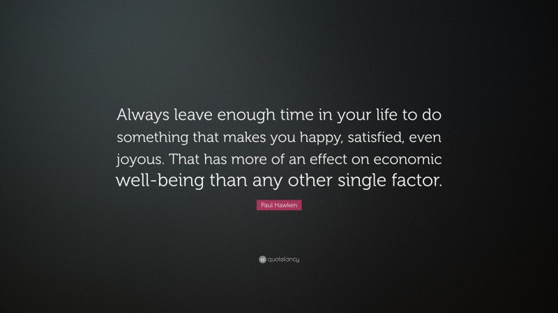 Paul Hawken Quote: “Always leave enough time in your life to do something that makes you happy, satisfied, even joyous. That has more of an effect on economic well-being than any other single factor.”