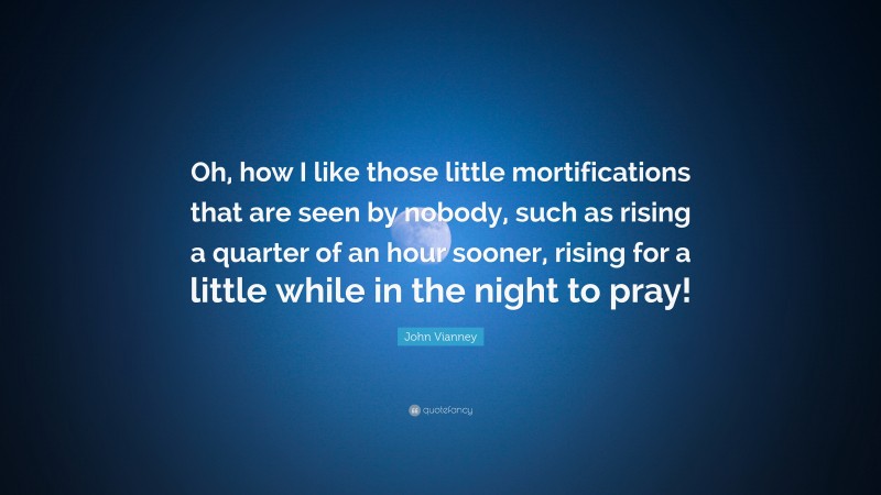 John Vianney Quote: “Oh, how I like those little mortifications that are seen by nobody, such as rising a quarter of an hour sooner, rising for a little while in the night to pray!”