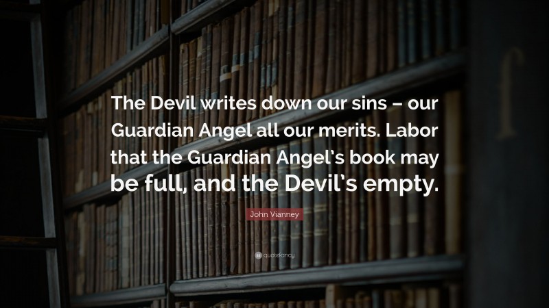 John Vianney Quote: “The Devil writes down our sins – our Guardian Angel all our merits. Labor that the Guardian Angel’s book may be full, and the Devil’s empty.”