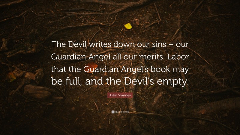 John Vianney Quote: “The Devil writes down our sins – our Guardian Angel all our merits. Labor that the Guardian Angel’s book may be full, and the Devil’s empty.”