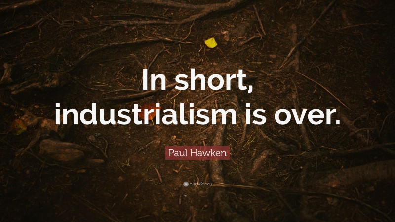 Paul Hawken Quote: “In short, industrialism is over.”