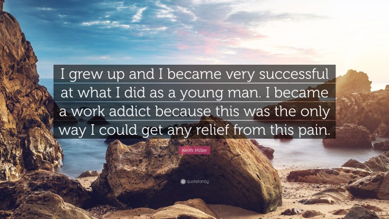 Keith Miller Quote: “I grew up and I became very successful at what I did as a young man. I became a work addict because this was the only way I could get any relief from this pain.”