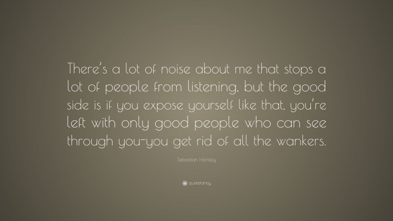 Sebastian Horsley Quote: “There’s a lot of noise about me that stops a lot of people from listening, but the good side is if you expose yourself like that, you’re left with only good people who can see through you-you get rid of all the wankers.”