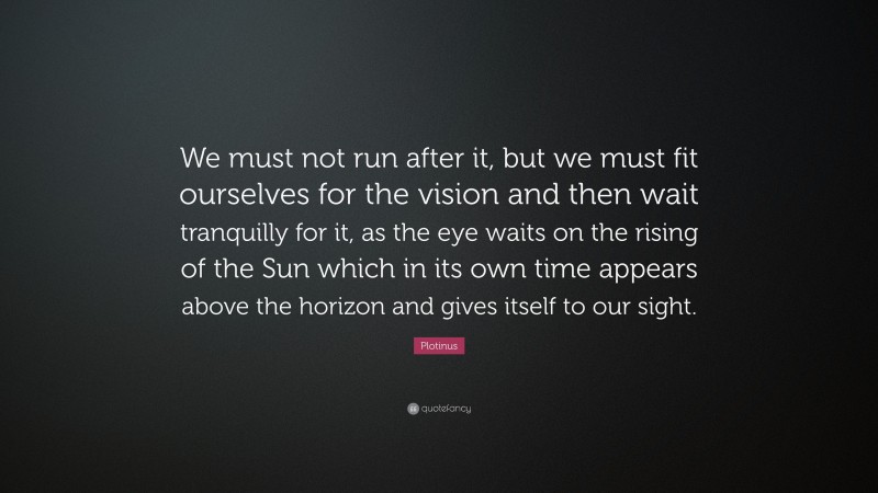 Plotinus Quote: “We must not run after it, but we must fit ourselves for the vision and then wait tranquilly for it, as the eye waits on the rising of the Sun which in its own time appears above the horizon and gives itself to our sight.”