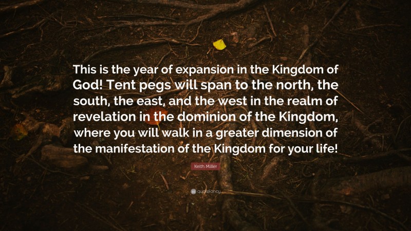Keith Miller Quote: “This is the year of expansion in the Kingdom of God! Tent pegs will span to the north, the south, the east, and the west in the realm of revelation in the dominion of the Kingdom, where you will walk in a greater dimension of the manifestation of the Kingdom for your life!”