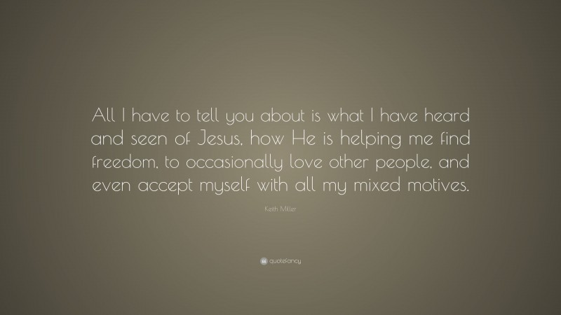 Keith Miller Quote: “All I have to tell you about is what I have heard and seen of Jesus, how He is helping me find freedom, to occasionally love other people, and even accept myself with all my mixed motives.”