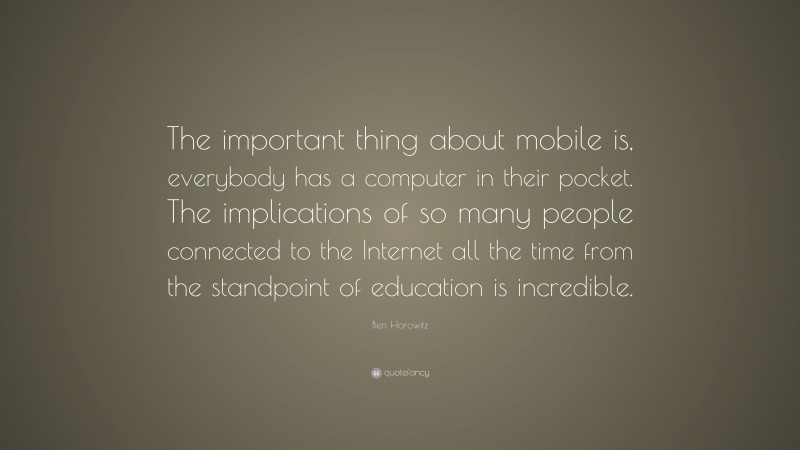 Ben Horowitz Quote: “The important thing about mobile is, everybody has a computer in their pocket. The implications of so many people connected to the Internet all the time from the standpoint of education is incredible.”