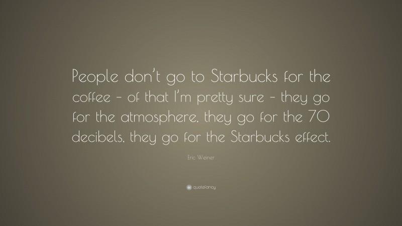Eric Weiner Quote: “People don’t go to Starbucks for the coffee – of that I’m pretty sure – they go for the atmosphere, they go for the 70 decibels, they go for the Starbucks effect.”