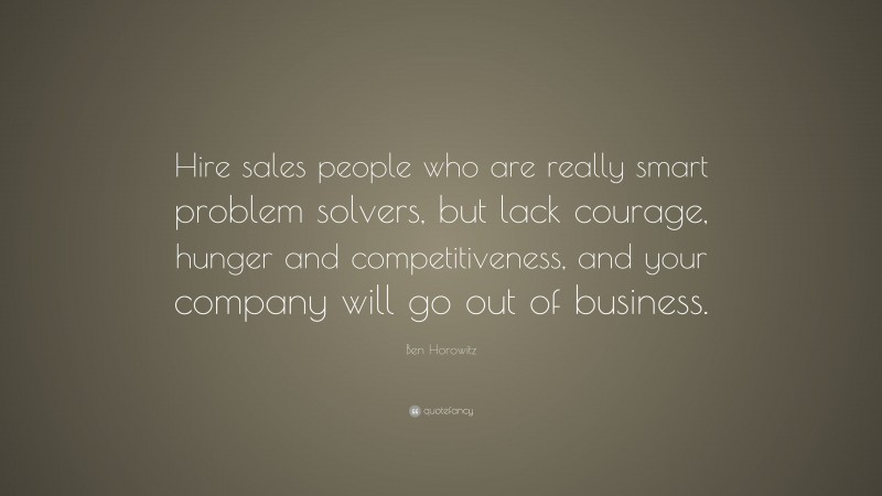 Ben Horowitz Quote: “Hire sales people who are really smart problem solvers, but lack courage, hunger and competitiveness, and your company will go out of business.”