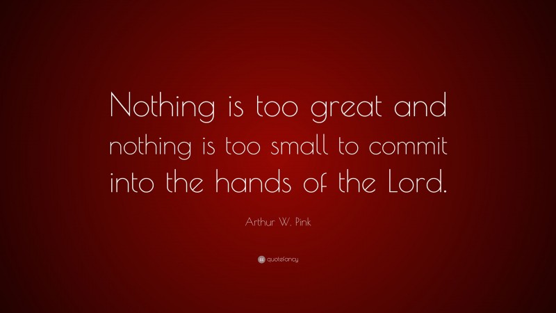 Arthur W. Pink Quote: “Nothing is too great and nothing is too small to commit into the hands of the Lord.”