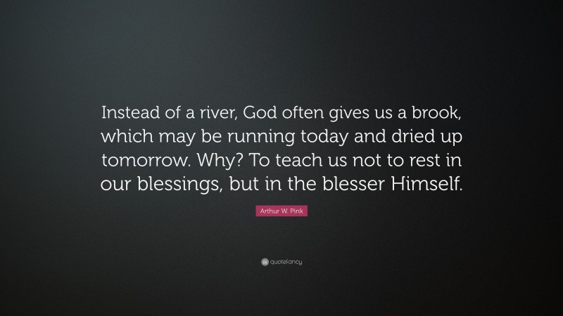 Arthur W. Pink Quote: “Instead of a river, God often gives us a brook, which may be running today and dried up tomorrow. Why? To teach us not to rest in our blessings, but in the blesser Himself.”