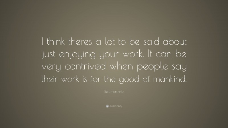 Ben Horowitz Quote: “I think theres a lot to be said about just enjoying your work. It can be very contrived when people say their work is for the good of mankind.”