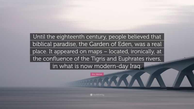 Eric Weiner Quote: “Until the eighteenth century, people believed that biblical paradise, the Garden of Eden, was a real place. It appeared on maps – located, ironically, at the confluence of the Tigris and Euphrates rivers, in what is now modern-day Iraq.”