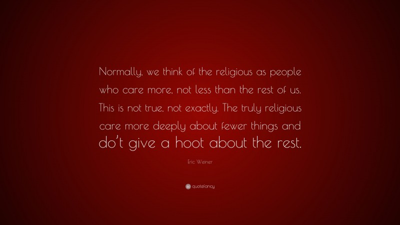 Eric Weiner Quote: “Normally, we think of the religious as people who care more, not less than the rest of us. This is not true, not exactly. The truly religious care more deeply about fewer things and do’t give a hoot about the rest.”