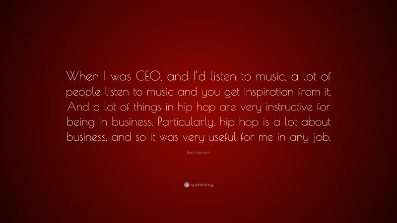 Ben Horowitz Quote: “When I was CEO, and I’d listen to music, a lot of people listen to music and you get inspiration from it. And a lot of things in hip hop are very instructive for being in business. Particularly, hip hop is a lot about business, and so it was very useful for me in any job.”
