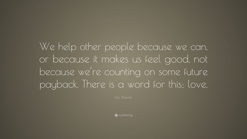Eric Weiner Quote: “We help other people because we can, or because it makes us feel good, not because we’re counting on some future payback. There is a word for this; love.”