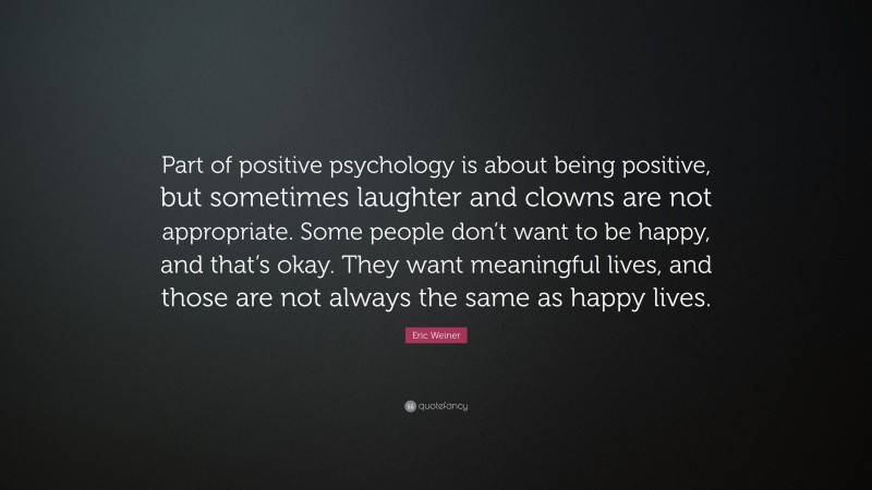 Eric Weiner Quote: “Part of positive psychology is about being positive, but sometimes laughter and clowns are not appropriate. Some people don’t want to be happy, and that’s okay. They want meaningful lives, and those are not always the same as happy lives.”