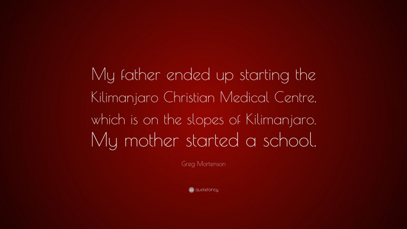 Greg Mortenson Quote: “My father ended up starting the Kilimanjaro Christian Medical Centre, which is on the slopes of Kilimanjaro. My mother started a school.”