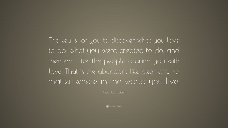 Robin Jones Gunn Quote: “The key is for you to discover what you love to do, what you were created to do, and then do it for the people around you with love. That is the abundant life, dear girl, no matter where in the world you live.”